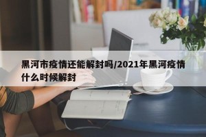 黑河市疫情还能解封吗/2021年黑河疫情什么时候解封