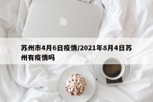 苏州市4月6日疫情/2021年8月4日苏州有疫情吗