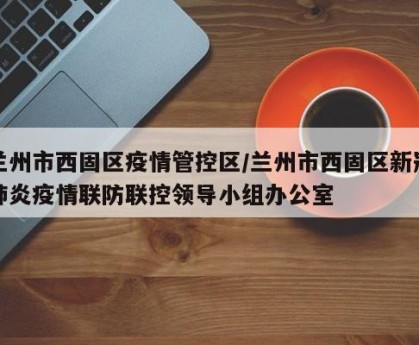 兰州市西固区疫情管控区/兰州市西固区新冠肺炎疫情联防联控领导小组办公室