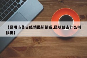 【昆明市普吉疫情最新情况,昆明普吉什么时候拆】