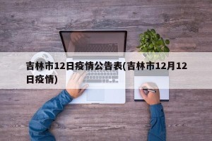 吉林市12日疫情公告表(吉林市12月12日疫情)