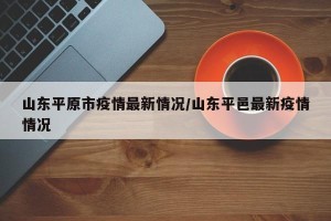 山东平原市疫情最新情况/山东平邑最新疫情情况