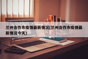 兰州合作市疫情最新情况(兰州合作市疫情最新情况今天)