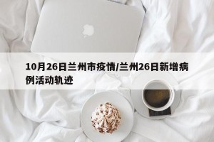10月26日兰州市疫情/兰州26日新增病例活动轨迹