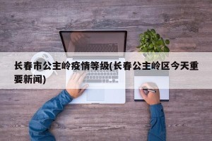 长春市公主岭疫情等级(长春公主岭区今天重要新闻)