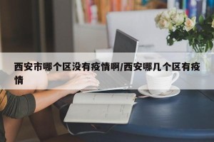 西安市哪个区没有疫情啊/西安哪几个区有疫情