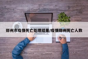 郑州市疫情死亡处理结果/疫情郑州死亡人数