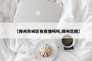 【锦州市城区有疫情吗吗,锦州范围】