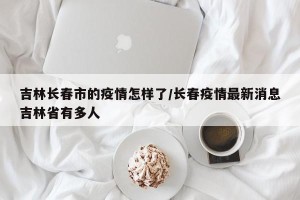 吉林长春市的疫情怎样了/长春疫情最新消息吉林省有多人