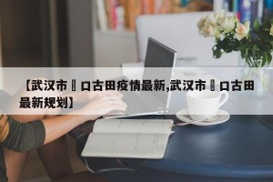 【武汉市硚口古田疫情最新,武汉市硚口古田最新规划】