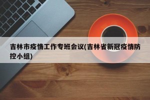 吉林市疫情工作专班会议(吉林省新冠疫情防控小组)