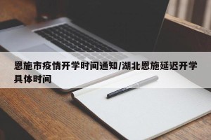 恩施市疫情开学时间通知/湖北恩施延迟开学具体时间