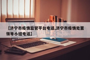 【济宁市疫情监管平台电话,济宁市疫情处置领导小组电话】