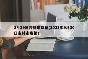 3月29日吉林市疫情(2021年9月30日吉林市疫情)