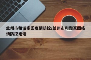 兰州市和谐家园疫情防控/兰州市和谐家园疫情防控电话