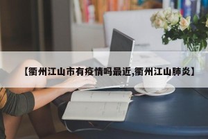 【衢州江山市有疫情吗最近,衢州江山肺炎】