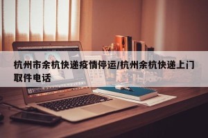 杭州市余杭快递疫情停运/杭州余杭快递上门取件电话