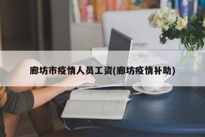 廊坊市疫情人员工资(廊坊疫情补助)