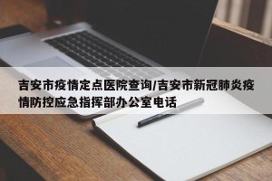 吉安市疫情定点医院查询/吉安市新冠肺炎疫情防控应急指挥部办公室电话