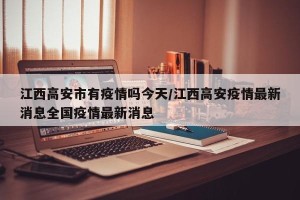 江西高安市有疫情吗今天/江西高安疫情最新消息全国疫情最新消息