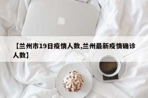 【兰州市19日疫情人数,兰州最新疫情确诊人数】