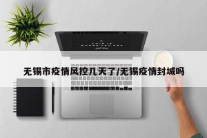 无锡市疫情风控几天了/无锡疫情封城吗