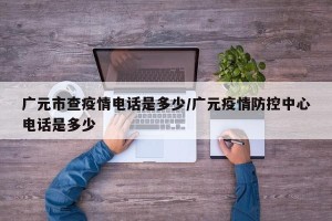 广元市查疫情电话是多少/广元疫情防控中心电话是多少