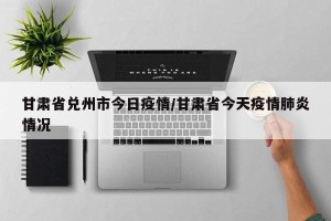 甘肃省兑州市今日疫情/甘肃省今天疫情肺炎情况