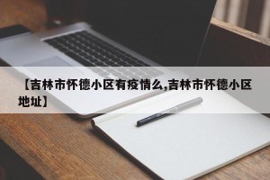 【吉林市怀德小区有疫情么,吉林市怀德小区地址】