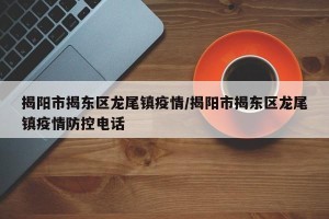 揭阳市揭东区龙尾镇疫情/揭阳市揭东区龙尾镇疫情防控电话