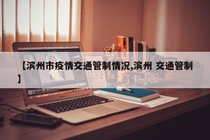 【滨州市疫情交通管制情况,滨州 交通管制】
