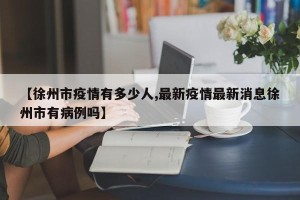 【徐州市疫情有多少人,最新疫情最新消息徐州市有病例吗】
