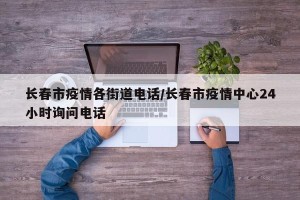 长春市疫情各街道电话/长春市疫情中心24小时询问电话