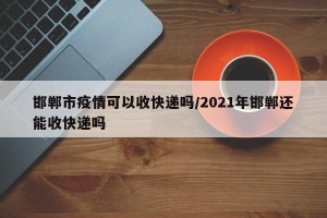 邯郸市疫情可以收快递吗/2021年邯郸还能收快递吗