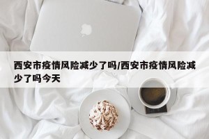 西安市疫情风险减少了吗/西安市疫情风险减少了吗今天