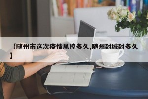 【随州市这次疫情风控多久,随州封城封多久】