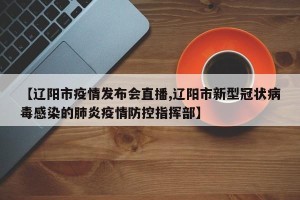 【辽阳市疫情发布会直播,辽阳市新型冠状病毒感染的肺炎疫情防控指挥部】