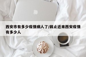 西安市有多少疫情病人了/截止近来西安疫情有多少人