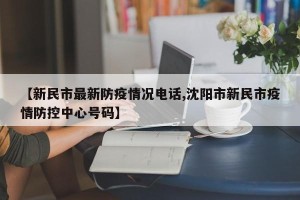【新民市最新防疫情况电话,沈阳市新民市疫情防控中心号码】