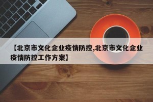 【北京市文化企业疫情防控,北京市文化企业疫情防控工作方案】