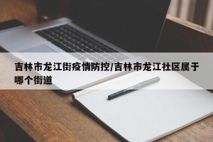 吉林市龙江街疫情防控/吉林市龙江社区属于哪个街道