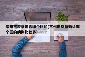 常州市疫情确诊哪个区的(常州市疫情确诊哪个区的病例比较多)