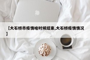 【大石桥市疫情啥时候结束,大石桥疫情情况】