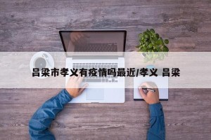吕梁市孝义有疫情吗最近/孝义 吕梁