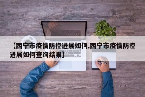 【西宁市疫情防控进展如何,西宁市疫情防控进展如何查询结果】