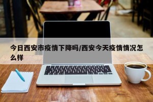 今日西安市疫情下降吗/西安今天疫情情况怎么样