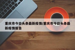 重庆市今日头条最新疫情/重庆市今日头条最新疫情报告
