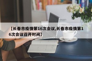 【长春市疫情第16次会议,长春市疫情第16次会议召开时间】