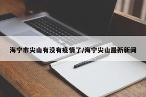 海宁市尖山有没有疫情了/海宁尖山最新新闻