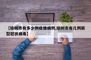 【榆树市有多少例疫情病例,榆树市有几例新型冠状病毒】